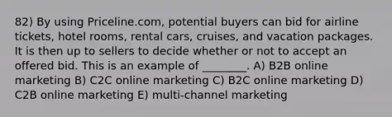 82) By using Priceline.com, potential buyers can bid for airline tickets, hotel rooms, rental cars, cruises, and vacation packages. It is then up to sellers to decide whether or not to accept an offered bid. This is an example of ________. A) B2B online marketing B) C2C online marketing C) B2C online marketing D) C2B online marketing E) multi-channel marketing