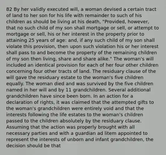 82 By her validly executed will, a woman devised a certain tract of land to her son for his life with remainder to such of his children as should be living at his death, "Provided, however, that no such child of my son shall mortgage or sell, or attempt to mortgage or sell, his or her interest in the property prior to attaining 25 years of age: and, if any such child of my son shall violate this provision, then upon such violation his or her interest shall pass to and become the property of the remaining children of my son then living, share and share alike." The woman's will included an identical provision for each of her four other children concerning four other tracts of land. The residuary clause of the will gave the residuary estate to the woman's five children equally. The woman died and was survived by the five children named in her will and by 11 grandchildren. Several additional grandchildren have since been born. In an action for a declaration of rights, it was claimed that the attempted gifts to the woman's grandchildren were entirely void and that the interests following the life estates to the woman's children passed to the children absolutely by the residuary clause. Assuming that the action was properly brought with all necessary parties and with a guardian ad litem appointed to represent the interests of unborn and infant grandchildren, the decision should be that