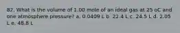 82. What is the volume of 1.00 mole of an ideal gas at 25 oC and one atmosphere pressure? a. 0.0409 L b. 22.4 L c. 24.5 L d. 2.05 L e. 48.8 L