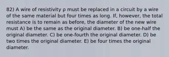 82) A wire of resistivity ρ must be replaced in a circuit by a wire of the same material but four times as long. If, however, the total resistance is to remain as before, the diameter of the new wire must A) be the same as the original diameter. B) be one-half the original diameter. C) be one-fourth the original diameter. D) be two times the original diameter. E) be four times the original diameter.