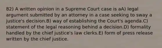 82) A written opinion in a Supreme Court case is aA) legal argument submitted by an attorney in a case seeking to sway a justice's decision.B) way of establishing the Court's agenda.C) statement of the legal reasoning behind a decision.D) formality handled by the chief justice's law clerks.E) form of press release written by the chief justice.