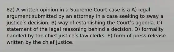 82) A written opinion in a Supreme Court case is a A) legal argument submitted by an attorney in a case seeking to sway a justiceʹs decision. B) way of establishing the Courtʹs agenda. C) statement of the legal reasoning behind a decision. D) formality handled by the chief justiceʹs law clerks. E) form of press release written by the chief justice.