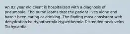 An 82 year old client is hospitalized with a diagnosis of pneumonia. The nurse learns that the patient lives alone and hasn't been eating or drinking. The finding most consistent with dehydration is: Hypothermia Hyperthermia Distended neck veins Tachycardia