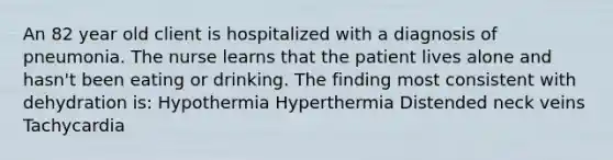 An 82 year old client is hospitalized with a diagnosis of pneumonia. The nurse learns that the patient lives alone and hasn't been eating or drinking. The finding most consistent with dehydration is: Hypothermia Hyperthermia Distended neck veins Tachycardia