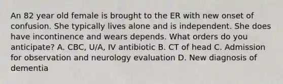 An 82 year old female is brought to the ER with new onset of confusion. She typically lives alone and is independent. She does have incontinence and wears depends. What orders do you anticipate? A. CBC, U/A, IV antibiotic B. CT of head C. Admission for observation and neurology evaluation D. New diagnosis of dementia