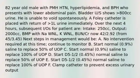 82 year old male with PMH HTN, hyperlipidemia, and BPH who presents with lower abdominal pain. Bladder U/S shows >800cc urine. He is unable to void spontaneously. A Foley catheter is placed with return of >1L urine immediately. Over the next 4 hours, subsequent I/Os for patient are: Intake: 250cc, Output: 2000cc, BMP with Na WNL, K WNL, BUN/Cr now 42/2.92 (from 45/3.45) Next steps in management would be: A. No intervention required at this time; continue to monitor B. Start normal (0.9%) saline to replace 50% of UOP C. Start normal (0.9%) saline to replace 100% of UOP D. Start D5-1/2 (0.45%) normal saline to replace 50% of UOP E. Start D5-1/2 (0.45%) normal saline to replace 100% of UOP F. Clamp catheter to prevent excess urinary output