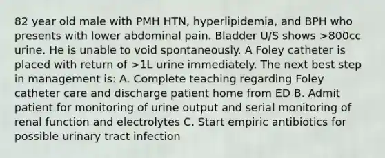 82 year old male with PMH HTN, hyperlipidemia, and BPH who presents with lower abdominal pain. Bladder U/S shows >800cc urine. He is unable to void spontaneously. A Foley catheter is placed with return of >1L urine immediately. The next best step in management is: A. Complete teaching regarding Foley catheter care and discharge patient home from ED B. Admit patient for monitoring of urine output and serial monitoring of renal function and electrolytes C. Start empiric antibiotics for possible urinary tract infection