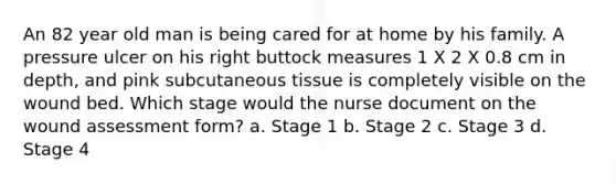 An 82 year old man is being cared for at home by his family. A pressure ulcer on his right buttock measures 1 X 2 X 0.8 cm in depth, and pink subcutaneous tissue is completely visible on the wound bed. Which stage would the nurse document on the wound assessment form? a. Stage 1 b. Stage 2 c. Stage 3 d. Stage 4