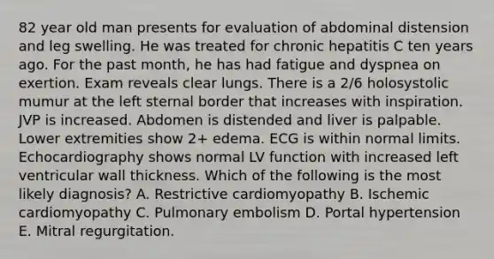 82 year old man presents for evaluation of abdominal distension and leg swelling. He was treated for chronic hepatitis C ten years ago. For the past month, he has had fatigue and dyspnea on exertion. Exam reveals clear lungs. There is a 2/6 holosystolic mumur at the left sternal border that increases with inspiration. JVP is increased. Abdomen is distended and liver is palpable. Lower extremities show 2+ edema. ECG is within normal limits. Echocardiography shows normal LV function with increased left ventricular wall thickness. Which of the following is the most likely diagnosis? A. Restrictive cardiomyopathy B. Ischemic cardiomyopathy C. Pulmonary embolism D. Portal hypertension E. Mitral regurgitation.