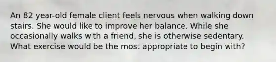 An 82 year-old female client feels nervous when walking down stairs. She would like to improve her balance. While she occasionally walks with a friend, she is otherwise sedentary. What exercise would be the most appropriate to begin with?