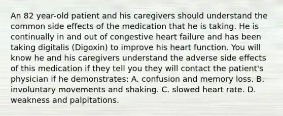 An 82 year-old patient and his caregivers should understand the common side effects of the medication that he is taking. He is continually in and out of congestive heart failure and has been taking digitalis (Digoxin) to improve his heart function. You will know he and his caregivers understand the adverse side effects of this medication if they tell you they will contact the patient's physician if he demonstrates: A. confusion and memory loss. B. involuntary movements and shaking. C. slowed heart rate. D. weakness and palpitations.