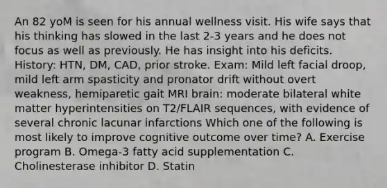 An 82 yoM is seen for his annual wellness visit. His wife says that his thinking has slowed in the last 2-3 years and he does not focus as well as previously. He has insight into his deficits. History: HTN, DM, CAD, prior stroke. Exam: Mild left facial droop, mild left arm spasticity and pronator drift without overt weakness, hemiparetic gait MRI brain: moderate bilateral white matter hyperintensities on T2/FLAIR sequences, with evidence of several chronic lacunar infarctions Which one of the following is most likely to improve cognitive outcome over time? A. Exercise program B. Omega-3 fatty acid supplementation C. Cholinesterase inhibitor D. Statin