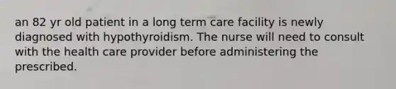 an 82 yr old patient in a long term care facility is newly diagnosed with hypothyroidism. The nurse will need to consult with the health care provider before administering the prescribed.