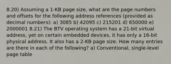 8.20) Assuming a 1-KB page size, what are the page numbers and offsets for the following address references (provided as decimal numbers): a) 3085 b) 42095 c) 215201 d) 650000 e) 2000001 8.21) The BTV operating system has a 21-bit virtual address, yet on certain embedded devices, it has only a 16-bit physical address. It also has a 2-KB page size. How many entries are there in each of the following? a) Conventional, single-level page table