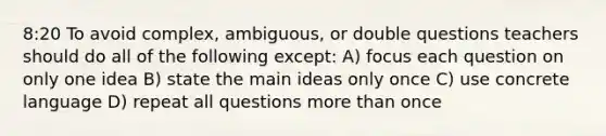 8:20 To avoid complex, ambiguous, or double questions teachers should do all of the following except: A) focus each question on only one idea B) state the main ideas only once C) use concrete language D) repeat all questions more than once