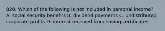 820. Which of the following is not included in personal income? A. social security benefits B. dividend payments C. undistributed corporate profits D. interest received from saving certificates