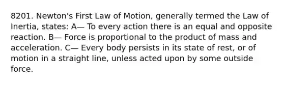 8201. Newton's First Law of Motion, generally termed the Law of Inertia, states: A— To every action there is an equal and opposite reaction. B— Force is proportional to the product of mass and acceleration. C— Every body persists in its state of rest, or of motion in a straight line, unless acted upon by some outside force.