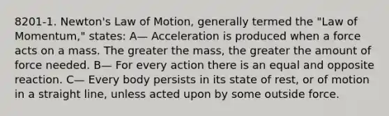 8201-1. Newton's Law of Motion, generally termed the "Law of Momentum," states: A— Acceleration is produced when a force acts on a mass. The greater the mass, the greater the amount of force needed. B— For every action there is an equal and opposite reaction. C— Every body persists in its state of rest, or of motion in a straight line, unless acted upon by some outside force.