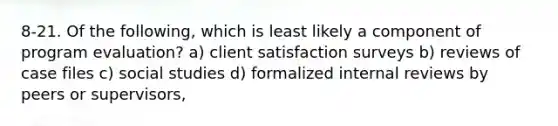 8-21. Of the following, which is least likely a component of program evaluation? a) client satisfaction surveys b) reviews of case files c) social studies d) formalized internal reviews by peers or supervisors,