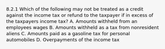 8.2.1 Which of the following may not be treated as a credit against the income tax or refund to the taxpayer if in excess of the taxpayers income tax? A. Amounts withheld from an employees wages B. Amounts withheld as a tax from nonresident aliens C. Amounts paid as a gasoline tax for personal automobiles D. Overpayments of the income tax