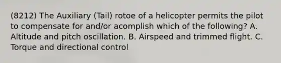 (8212) The Auxiliary (Tail) rotoe of a helicopter permits the pilot to compensate for and/or acomplish which of the following? A. Altitude and pitch oscillation. B. Airspeed and trimmed flight. C. Torque and directional control