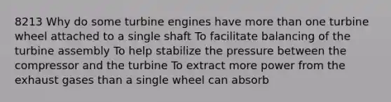 8213 Why do some turbine engines have more than one turbine wheel attached to a single shaft To facilitate balancing of the turbine assembly To help stabilize the pressure between the compressor and the turbine To extract more power from the exhaust gases than a single wheel can absorb