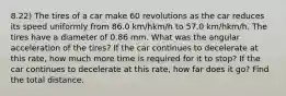 8.22) The tires of a car make 60 revolutions as the car reduces its speed uniformly from 86.0 km/hkm/h to 57.0 km/hkm/h. The tires have a diameter of 0.86 mm. What was the angular acceleration of the tires? If the car continues to decelerate at this rate, how much more time is required for it to stop? If the car continues to decelerate at this rate, how far does it go? Find the total distance.