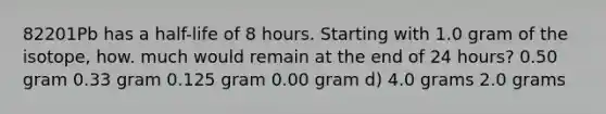 82201Pb has a half-life of 8 hours. Starting with 1.0 gram of the isotope, how. much would remain at the end of 24 hours? 0.50 gram 0.33 gram 0.125 gram 0.00 gram d) 4.0 grams 2.0 grams