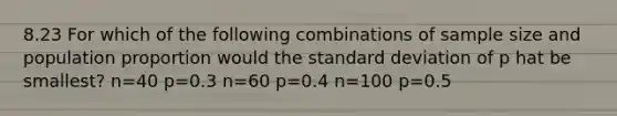 8.23 For which of the following combinations of sample size and population proportion would the standard deviation of p hat be smallest? n=40 p=0.3 n=60 p=0.4 n=100 p=0.5