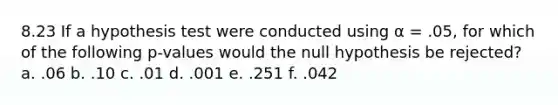 8.23 If a hypothesis test were conducted using α = .05, for which of the following p-values would the null hypothesis be rejected? a. .06 b. .10 c. .01 d. .001 e. .251 f. .042