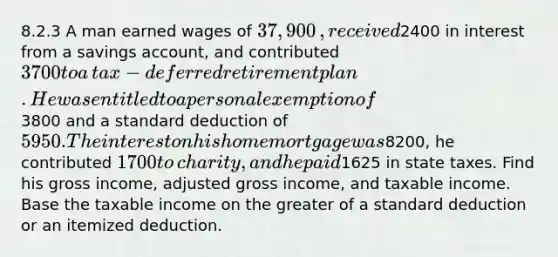 8.2.3 A man earned wages of ​37,900​, received2400 in interest from a savings​ account, and contributed 3700 to a​ tax-deferred retirement plan. He was entitled to a personal exemption of3800 and a standard deduction of 5950. The interest on his home mortgage was ​8200​, he contributed ​1700 to​ charity, and he paid1625 in state taxes. Find his gross​ income, adjusted gross​ income, and taxable income. Base the taxable income on the greater of a standard deduction or an itemized deduction.