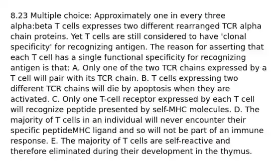 8.23 Multiple choice: Approximately one in every three alpha:beta T cells expresses two different rearranged TCR alpha chain proteins. Yet T cells are still considered to have 'clonal specificity' for recognizing antigen. The reason for asserting that each T cell has a single functional specificity for recognizing antigen is that: A. Only one of the two TCR chains expressed by a T cell will pair with its TCR chain. B. T cells expressing two different TCR chains will die by apoptosis when they are activated. C. Only one T-cell receptor expressed by each T cell will recognize peptide presented by self-MHC molecules. D. The majority of T cells in an individual will never encounter their specific peptideMHC ligand and so will not be part of an immune response. E. The majority of T cells are self-reactive and therefore eliminated during their development in the thymus.