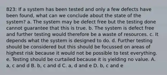 823: If a system has been tested and only a few defects have been found, what can we conclude about the state of the system? a. The system may be defect free but the testing done cannot guarantee that this is true. b. The system is defect free and further testing would therefore be a waste of resources. c. It depends what the system is designed to do. d. Further testing should be considered but this should be focussed on areas of highest risk because it would not be possible to test everything. e. Testing should be curtailed because it is yielding no value. A. a, c and d B. b, c and d C. a, d and e D. b, c and e