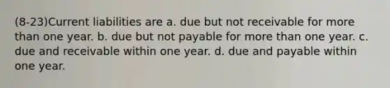 (8-23)Current liabilities are a. due but not receivable for <a href='https://www.questionai.com/knowledge/keWHlEPx42-more-than' class='anchor-knowledge'>more than</a> one year. b. due but not payable for more than one year. c. due and receivable within one year. d. due and payable within one year.