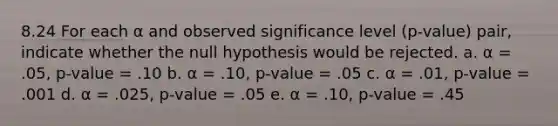 8.24 For each α and observed significance level (p-value) pair, indicate whether the null hypothesis would be rejected. a. α = .05, p-value = .10 b. α = .10, p-value = .05 c. α = .01, p-value = .001 d. α = .025, p-value = .05 e. α = .10, p-value = .45