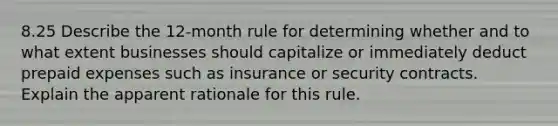 8.25 Describe the 12-month rule for determining whether and to what extent businesses should capitalize or immediately deduct prepaid expenses such as insurance or security contracts. Explain the apparent rationale for this rule.