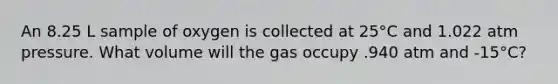 An 8.25 L sample of oxygen is collected at 25°C and 1.022 atm pressure. What volume will the gas occupy .940 atm and -15°C?