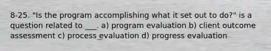 8-25. "Is the program accomplishing what it set out to do?" is a question related to ___. a) program evaluation b) client outcome assessment c) process evaluation d) progress evaluation