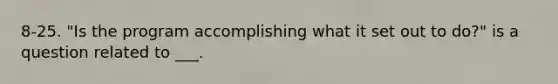 8-25. "Is the program accomplishing what it set out to do?" is a question related to ___.