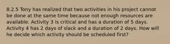 8.2.5 Tony has realized that two activities in his project cannot be done at the same time because not enough resources are available. Activity 3 is critical and has a duration of 5 days. Activity 4 has 2 days of slack and a duration of 2 days. How will he decide which activity should be scheduled first?