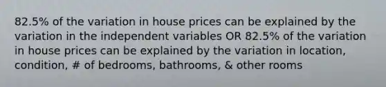 82.5% of the variation in house prices can be explained by the variation in the independent variables OR 82.5% of the variation in house prices can be explained by the variation in location, condition, # of bedrooms, bathrooms, & other rooms