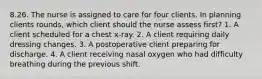 8.26. The nurse is assigned to care for four clients. In planning clients rounds, which client should the nurse assess first? 1. A client scheduled for a chest x-ray. 2. A client requiring daily dressing changes. 3. A postoperative client preparing for discharge. 4. A client receiving nasal oxygen who had difficulty breathing during the previous shift.