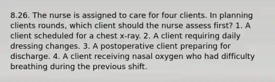 8.26. The nurse is assigned to care for four clients. In planning clients rounds, which client should the nurse assess first? 1. A client scheduled for a chest x-ray. 2. A client requiring daily dressing changes. 3. A postoperative client preparing for discharge. 4. A client receiving nasal oxygen who had difficulty breathing during the previous shift.