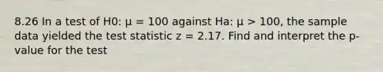 8.26 In a test of H0: μ = 100 against Ha: μ > 100, the sample data yielded the test statistic z = 2.17. Find and interpret the p-value for the test