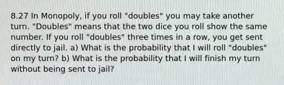 8.27 In Monopoly, if you roll "doubles" you may take another turn. "Doubles" means that the two dice you roll show the same number. If you roll "doubles" three times in a row, you get sent directly to jail. a) What is the probability that I will roll "doubles" on my turn? b) What is the probability that I will finish my turn without being sent to jail?