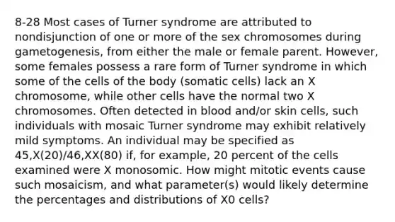 8-28 Most cases of Turner syndrome are attributed to nondisjunction of one or more of the sex chromosomes during gametogenesis, from either the male or female parent. However, some females possess a rare form of Turner syndrome in which some of the cells of the body (somatic cells) lack an X chromosome, while other cells have the normal two X chromosomes. Often detected in blood and/or skin cells, such individuals with mosaic Turner syndrome may exhibit relatively mild symptoms. An individual may be specified as 45,X(20)/46,XX(80) if, for example, 20 percent of the cells examined were X monosomic. How might mitotic events cause such mosaicism, and what parameter(s) would likely determine the percentages and distributions of X0 cells?