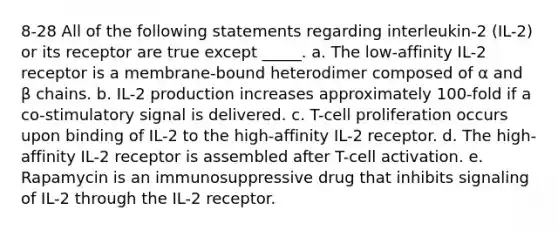 8-28 All of the following statements regarding interleukin-2 (IL-2) or its receptor are true except _____. a. The low-affinity IL-2 receptor is a membrane-bound heterodimer composed of α and β chains. b. IL-2 production increases approximately 100-fold if a co-stimulatory signal is delivered. c. T-cell proliferation occurs upon binding of IL-2 to the high-affinity IL-2 receptor. d. The high-affinity IL-2 receptor is assembled after T-cell activation. e. Rapamycin is an immunosuppressive drug that inhibits signaling of IL-2 through the IL-2 receptor.