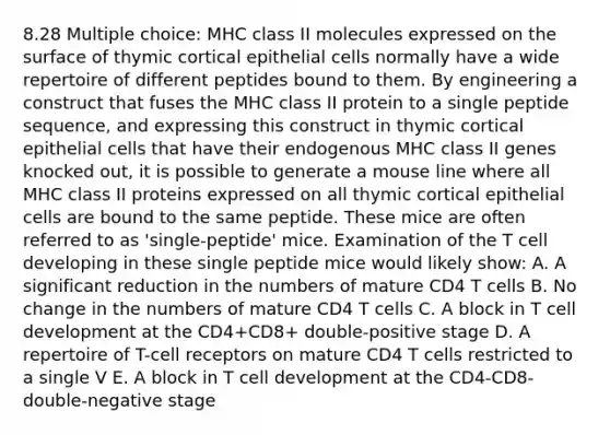 8.28 Multiple choice: MHC class II molecules expressed on the surface of thymic cortical epithelial cells normally have a wide repertoire of different peptides bound to them. By engineering a construct that fuses the MHC class II protein to a single peptide sequence, and expressing this construct in thymic cortical epithelial cells that have their endogenous MHC class II genes knocked out, it is possible to generate a mouse line where all MHC class II proteins expressed on all thymic cortical epithelial cells are bound to the same peptide. These mice are often referred to as 'single-peptide' mice. Examination of the T cell developing in these single peptide mice would likely show: A. A significant reduction in the numbers of mature CD4 T cells B. No change in the numbers of mature CD4 T cells C. A block in T cell development at the CD4+CD8+ double-positive stage D. A repertoire of T-cell receptors on mature CD4 T cells restricted to a single V E. A block in T cell development at the CD4-CD8- double-negative stage