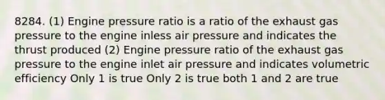 8284. (1) Engine pressure ratio is a ratio of the exhaust gas pressure to the engine inless air pressure and indicates the thrust produced (2) Engine pressure ratio of the exhaust gas pressure to the engine inlet air pressure and indicates volumetric efficiency Only 1 is true Only 2 is true both 1 and 2 are true