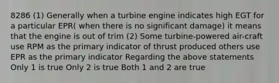 8286 (1) Generally when a turbine engine indicates high EGT for a particular EPR( when there is no significant damage) it means that the engine is out of trim (2) Some turbine-powered air-craft use RPM as the primary indicator of thrust produced others use EPR as the primary indicator Regarding the above statements Only 1 is true Only 2 is true Both 1 and 2 are true